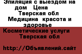 Эпиляция с выездом на дом › Цена ­ 600 - Тверская обл. Медицина, красота и здоровье » Косметические услуги   . Тверская обл.
